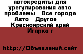 автокредиты для урегулирования авто проблемы - Все города Авто » Другое   . Красноярский край,Игарка г.